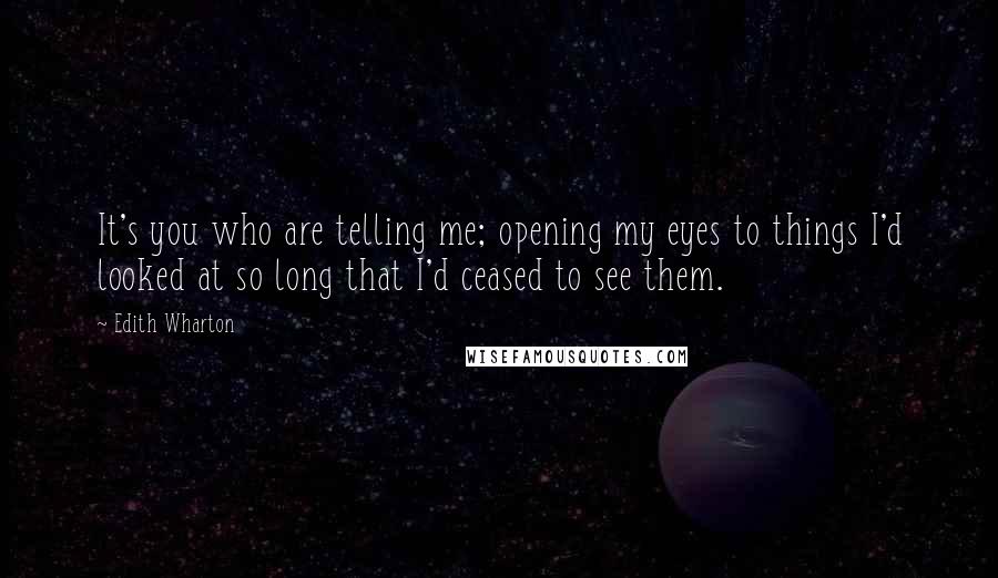 Edith Wharton Quotes: It's you who are telling me; opening my eyes to things I'd looked at so long that I'd ceased to see them.