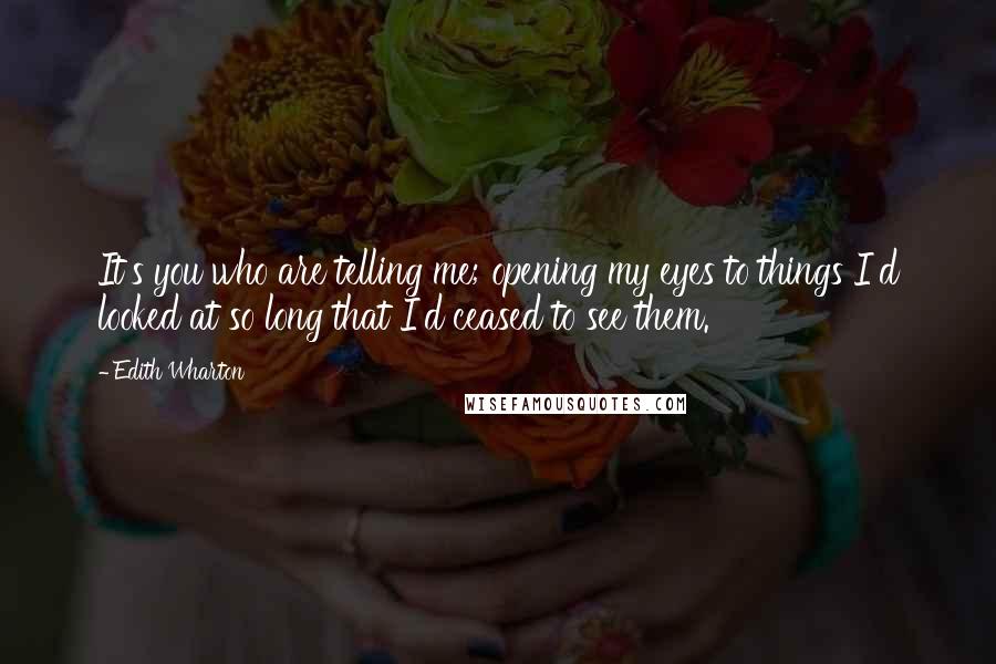 Edith Wharton Quotes: It's you who are telling me; opening my eyes to things I'd looked at so long that I'd ceased to see them.