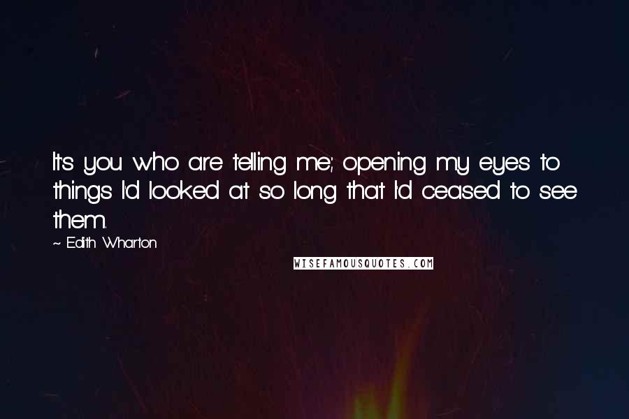 Edith Wharton Quotes: It's you who are telling me; opening my eyes to things I'd looked at so long that I'd ceased to see them.