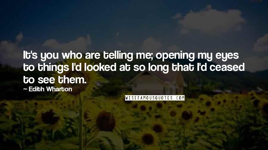 Edith Wharton Quotes: It's you who are telling me; opening my eyes to things I'd looked at so long that I'd ceased to see them.