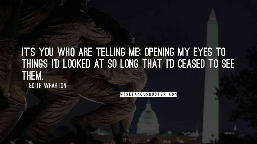 Edith Wharton Quotes: It's you who are telling me; opening my eyes to things I'd looked at so long that I'd ceased to see them.