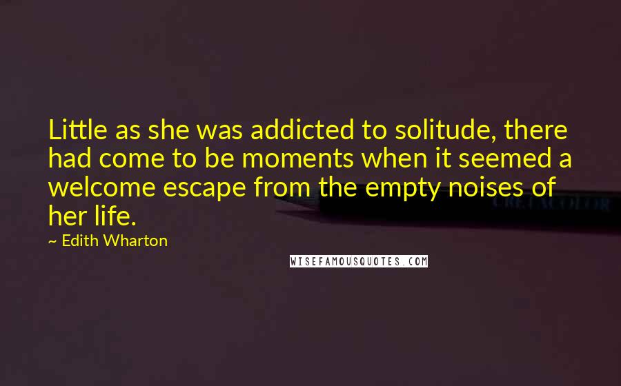 Edith Wharton Quotes: Little as she was addicted to solitude, there had come to be moments when it seemed a welcome escape from the empty noises of her life.