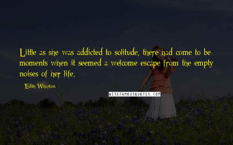 Edith Wharton Quotes: Little as she was addicted to solitude, there had come to be moments when it seemed a welcome escape from the empty noises of her life.
