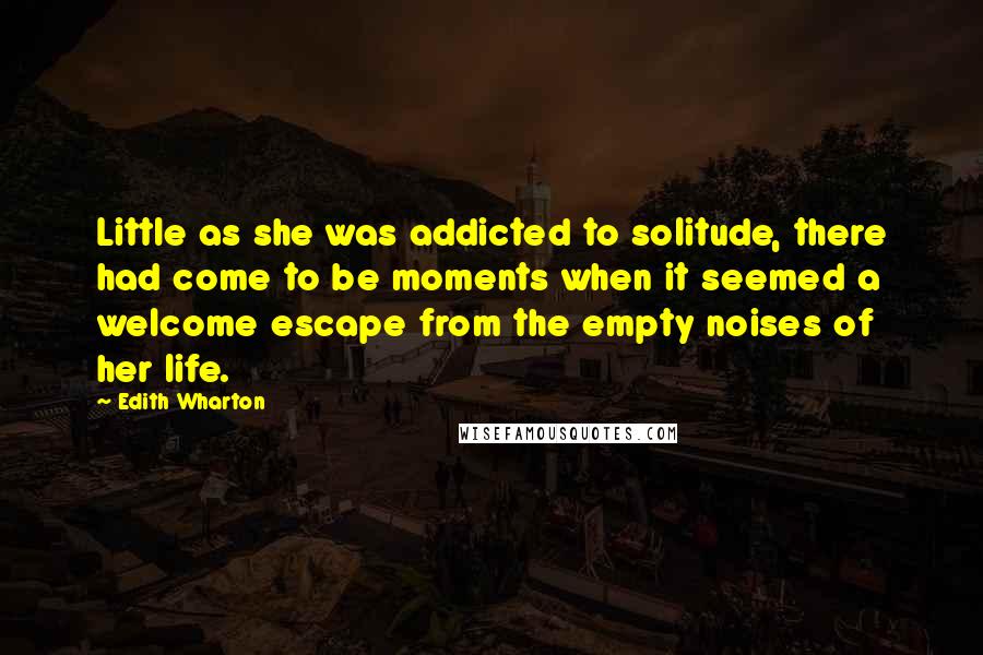 Edith Wharton Quotes: Little as she was addicted to solitude, there had come to be moments when it seemed a welcome escape from the empty noises of her life.