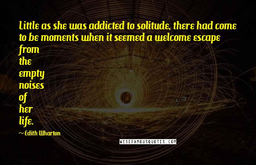 Edith Wharton Quotes: Little as she was addicted to solitude, there had come to be moments when it seemed a welcome escape from the empty noises of her life.