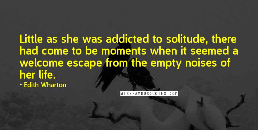 Edith Wharton Quotes: Little as she was addicted to solitude, there had come to be moments when it seemed a welcome escape from the empty noises of her life.