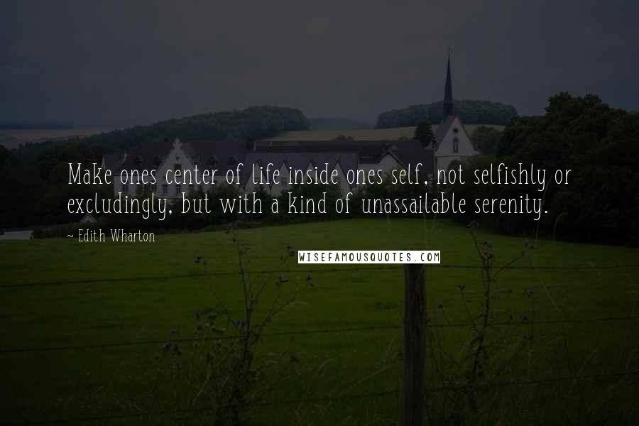 Edith Wharton Quotes: Make ones center of life inside ones self, not selfishly or excludingly, but with a kind of unassailable serenity.