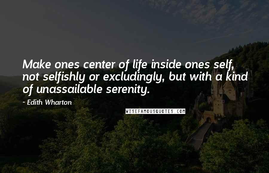 Edith Wharton Quotes: Make ones center of life inside ones self, not selfishly or excludingly, but with a kind of unassailable serenity.