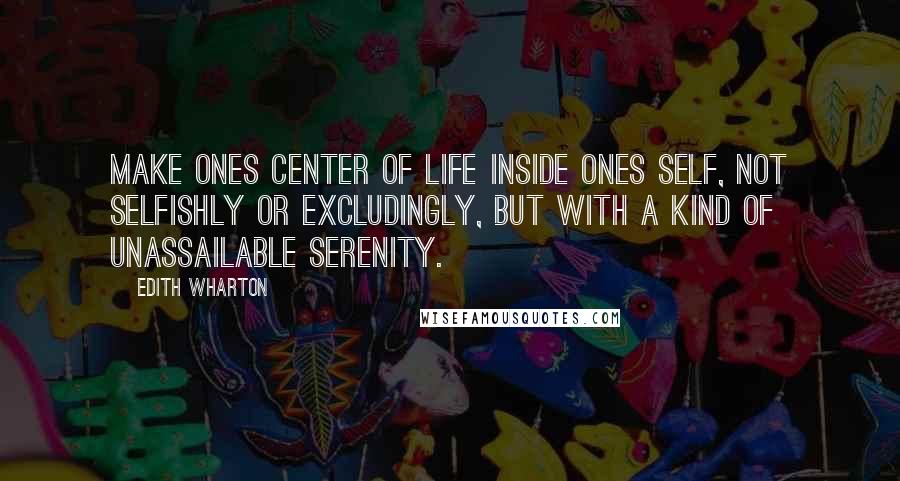 Edith Wharton Quotes: Make ones center of life inside ones self, not selfishly or excludingly, but with a kind of unassailable serenity.