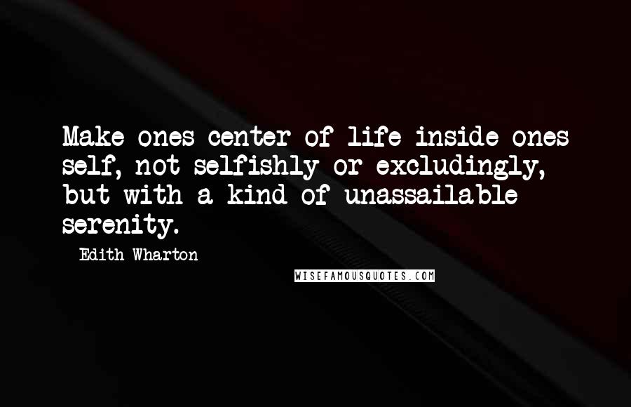 Edith Wharton Quotes: Make ones center of life inside ones self, not selfishly or excludingly, but with a kind of unassailable serenity.