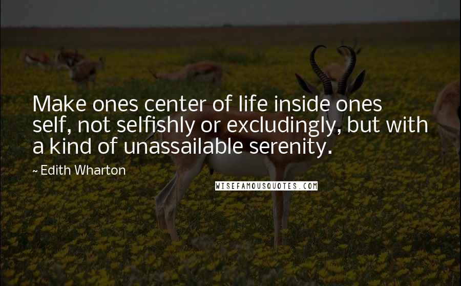 Edith Wharton Quotes: Make ones center of life inside ones self, not selfishly or excludingly, but with a kind of unassailable serenity.