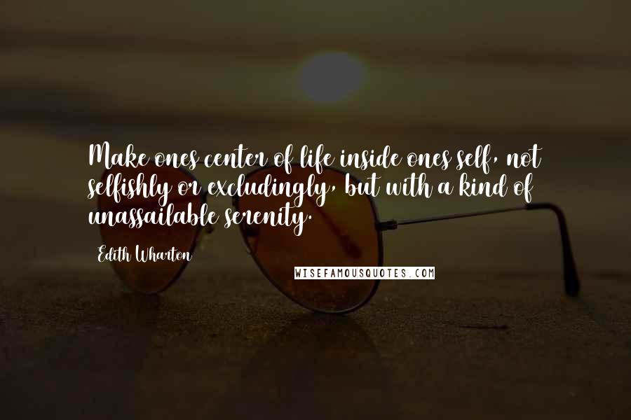 Edith Wharton Quotes: Make ones center of life inside ones self, not selfishly or excludingly, but with a kind of unassailable serenity.