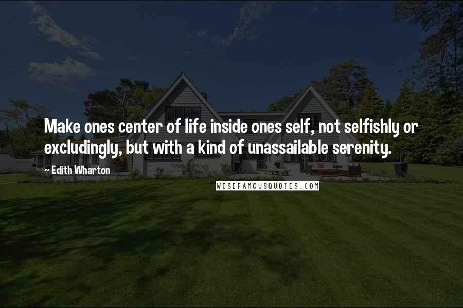 Edith Wharton Quotes: Make ones center of life inside ones self, not selfishly or excludingly, but with a kind of unassailable serenity.