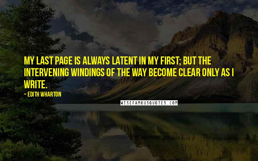Edith Wharton Quotes: My last page is always latent in my first; but the intervening windings of the way become clear only as I write.