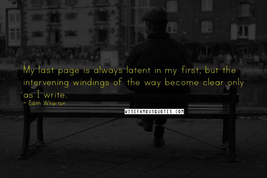 Edith Wharton Quotes: My last page is always latent in my first; but the intervening windings of the way become clear only as I write.