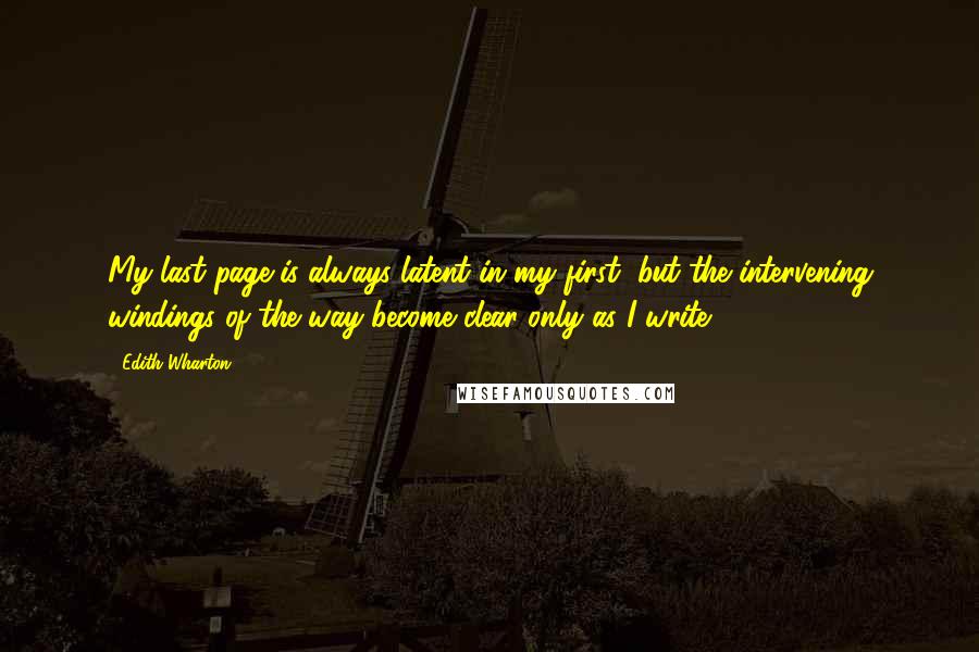 Edith Wharton Quotes: My last page is always latent in my first; but the intervening windings of the way become clear only as I write.