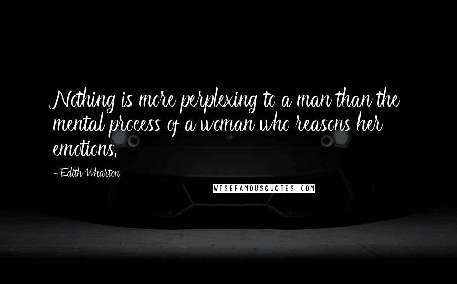 Edith Wharton Quotes: Nothing is more perplexing to a man than the mental process of a woman who reasons her emotions.