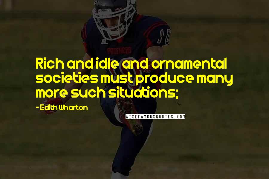 Edith Wharton Quotes: Rich and idle and ornamental societies must produce many more such situations;