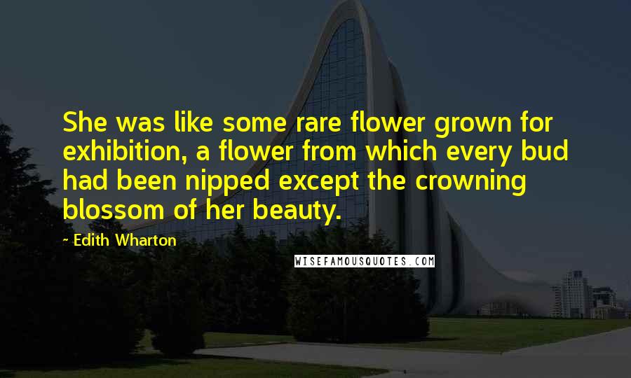 Edith Wharton Quotes: She was like some rare flower grown for exhibition, a flower from which every bud had been nipped except the crowning blossom of her beauty.
