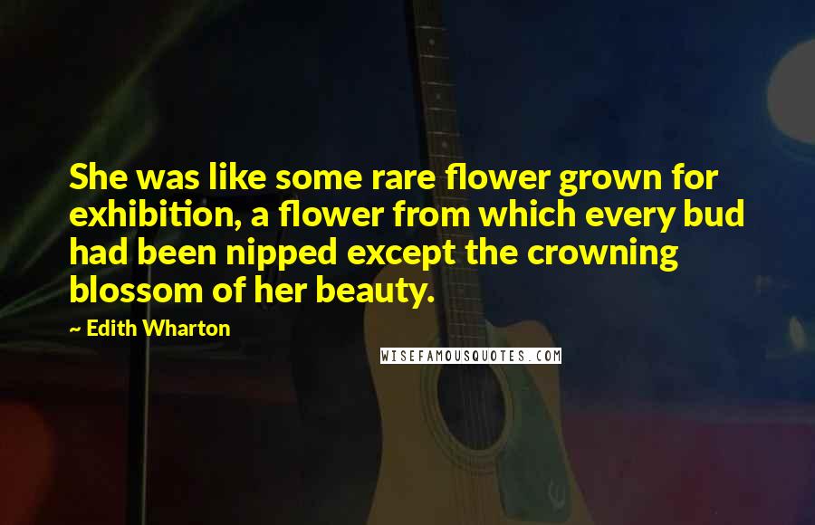 Edith Wharton Quotes: She was like some rare flower grown for exhibition, a flower from which every bud had been nipped except the crowning blossom of her beauty.