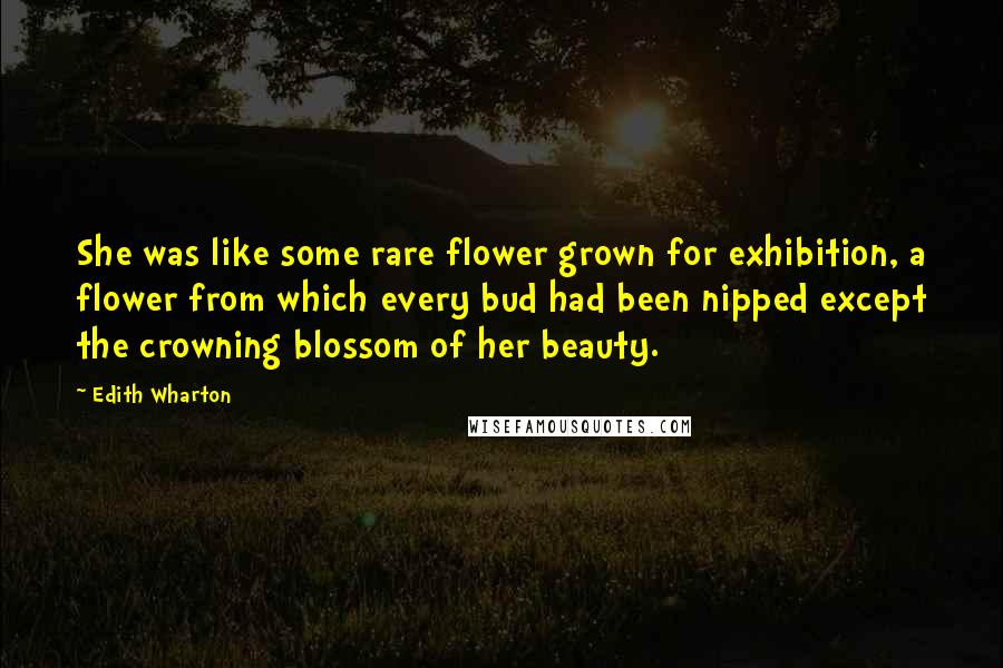 Edith Wharton Quotes: She was like some rare flower grown for exhibition, a flower from which every bud had been nipped except the crowning blossom of her beauty.