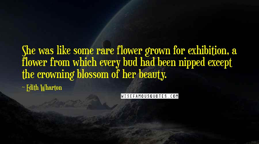 Edith Wharton Quotes: She was like some rare flower grown for exhibition, a flower from which every bud had been nipped except the crowning blossom of her beauty.