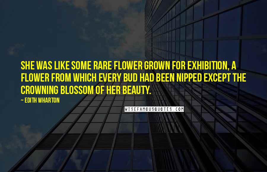 Edith Wharton Quotes: She was like some rare flower grown for exhibition, a flower from which every bud had been nipped except the crowning blossom of her beauty.