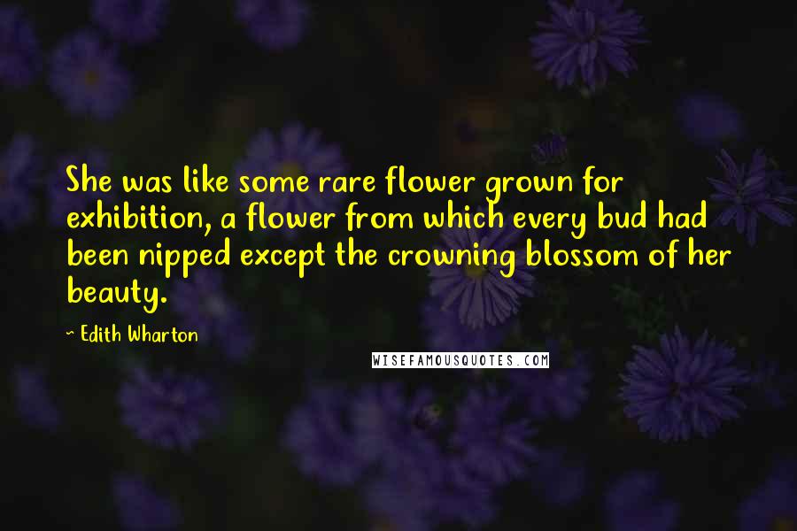 Edith Wharton Quotes: She was like some rare flower grown for exhibition, a flower from which every bud had been nipped except the crowning blossom of her beauty.