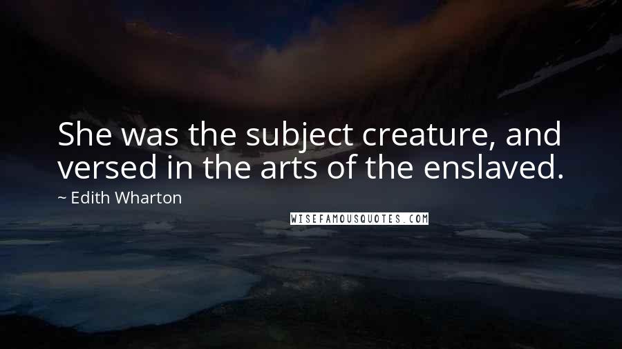 Edith Wharton Quotes: She was the subject creature, and versed in the arts of the enslaved.