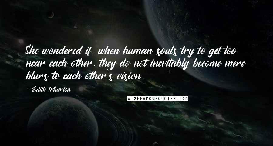 Edith Wharton Quotes: She wondered if, when human souls try to get too near each other, they do not inevitably become mere blurs to each other's vision.
