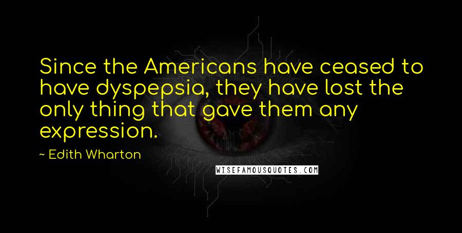 Edith Wharton Quotes: Since the Americans have ceased to have dyspepsia, they have lost the only thing that gave them any expression.