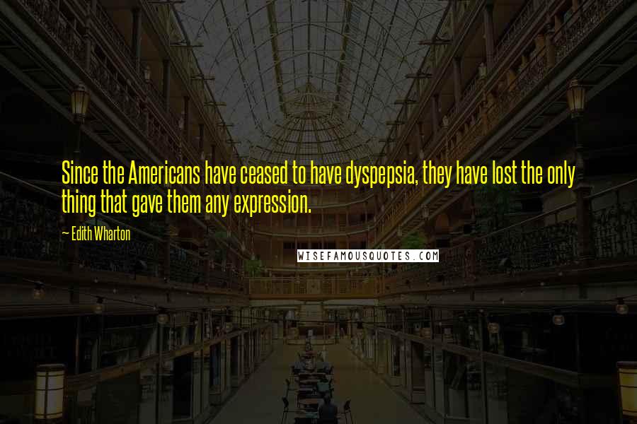 Edith Wharton Quotes: Since the Americans have ceased to have dyspepsia, they have lost the only thing that gave them any expression.