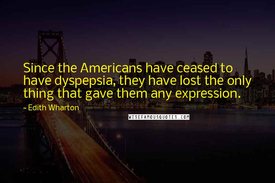 Edith Wharton Quotes: Since the Americans have ceased to have dyspepsia, they have lost the only thing that gave them any expression.