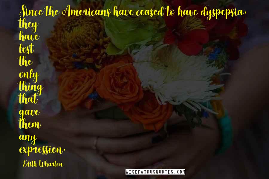 Edith Wharton Quotes: Since the Americans have ceased to have dyspepsia, they have lost the only thing that gave them any expression.