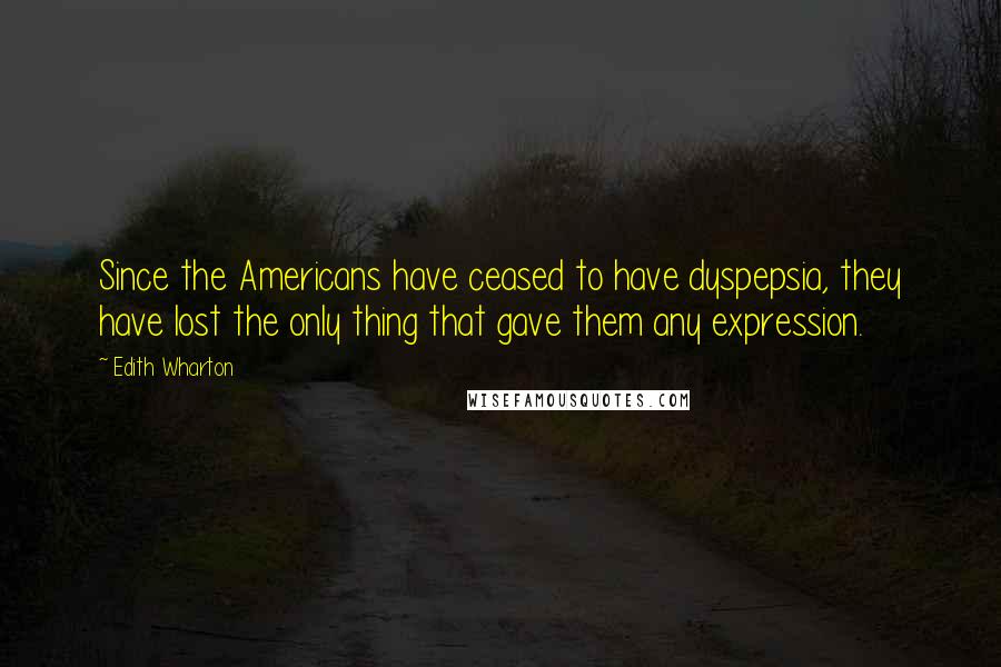 Edith Wharton Quotes: Since the Americans have ceased to have dyspepsia, they have lost the only thing that gave them any expression.