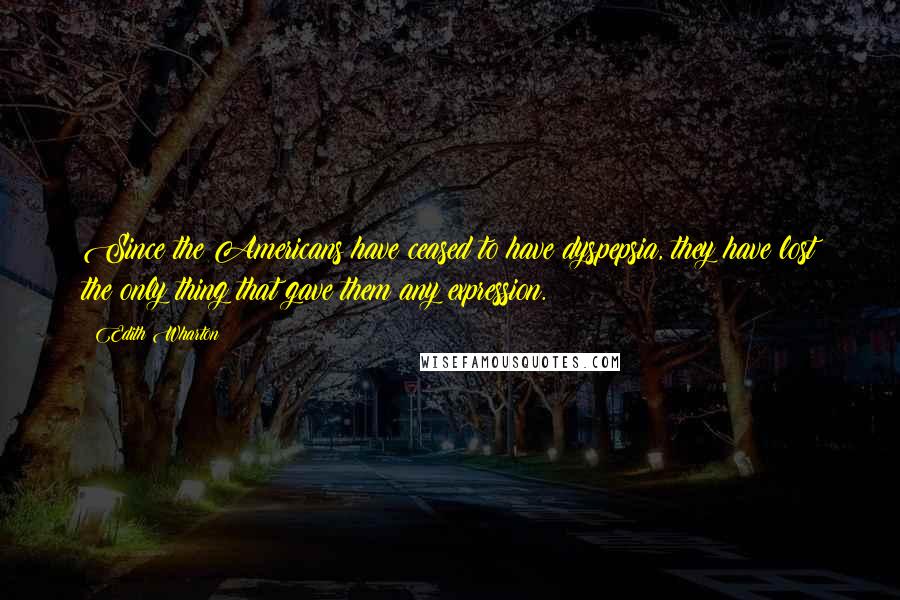 Edith Wharton Quotes: Since the Americans have ceased to have dyspepsia, they have lost the only thing that gave them any expression.