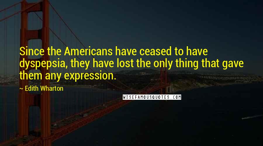 Edith Wharton Quotes: Since the Americans have ceased to have dyspepsia, they have lost the only thing that gave them any expression.