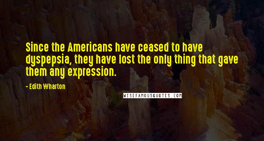 Edith Wharton Quotes: Since the Americans have ceased to have dyspepsia, they have lost the only thing that gave them any expression.
