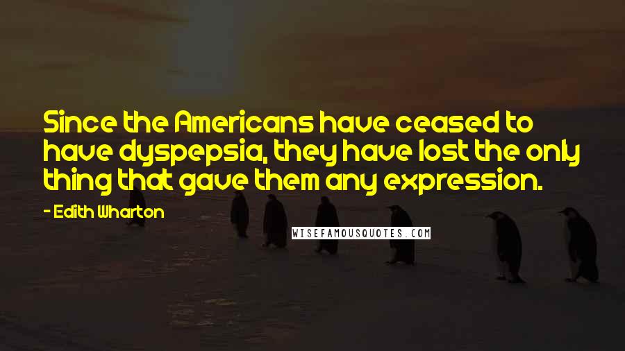 Edith Wharton Quotes: Since the Americans have ceased to have dyspepsia, they have lost the only thing that gave them any expression.