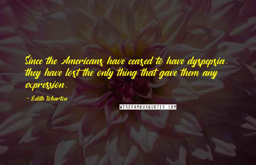 Edith Wharton Quotes: Since the Americans have ceased to have dyspepsia, they have lost the only thing that gave them any expression.