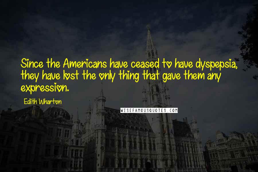 Edith Wharton Quotes: Since the Americans have ceased to have dyspepsia, they have lost the only thing that gave them any expression.