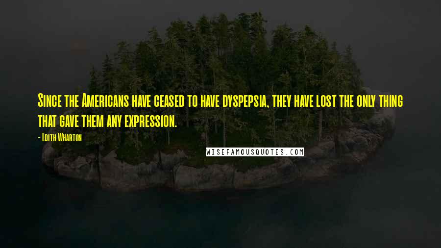 Edith Wharton Quotes: Since the Americans have ceased to have dyspepsia, they have lost the only thing that gave them any expression.