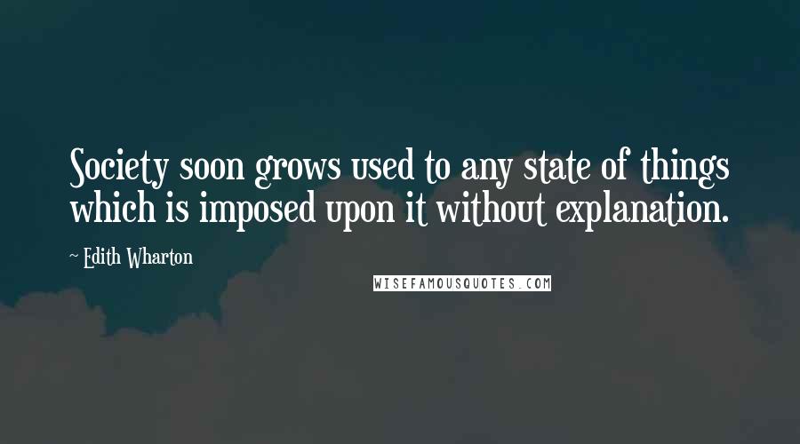 Edith Wharton Quotes: Society soon grows used to any state of things which is imposed upon it without explanation.