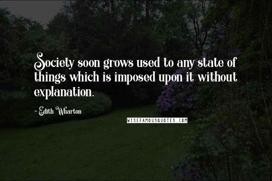 Edith Wharton Quotes: Society soon grows used to any state of things which is imposed upon it without explanation.