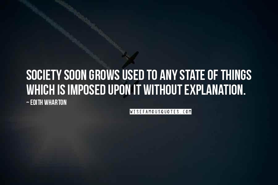 Edith Wharton Quotes: Society soon grows used to any state of things which is imposed upon it without explanation.