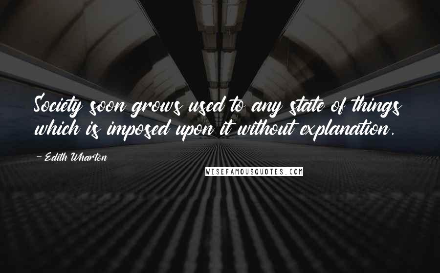 Edith Wharton Quotes: Society soon grows used to any state of things which is imposed upon it without explanation.