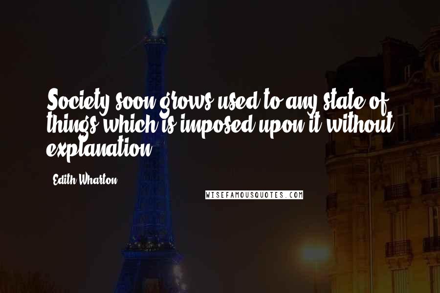 Edith Wharton Quotes: Society soon grows used to any state of things which is imposed upon it without explanation.