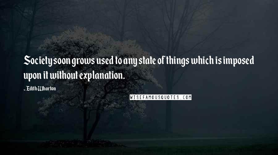 Edith Wharton Quotes: Society soon grows used to any state of things which is imposed upon it without explanation.