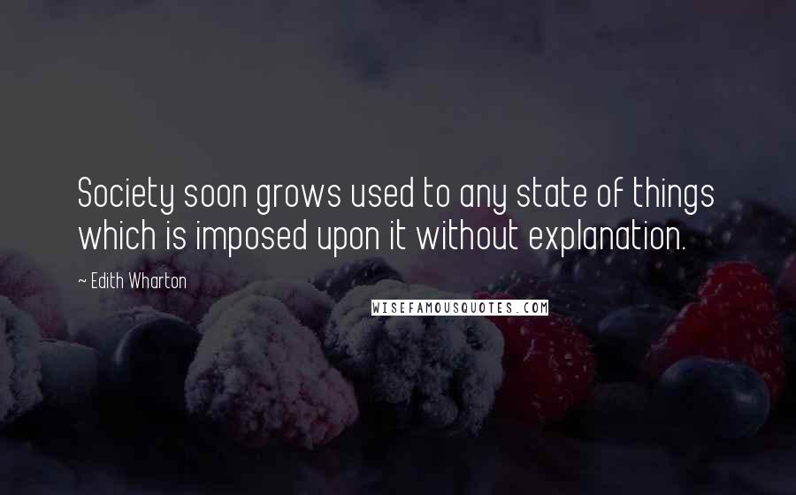 Edith Wharton Quotes: Society soon grows used to any state of things which is imposed upon it without explanation.