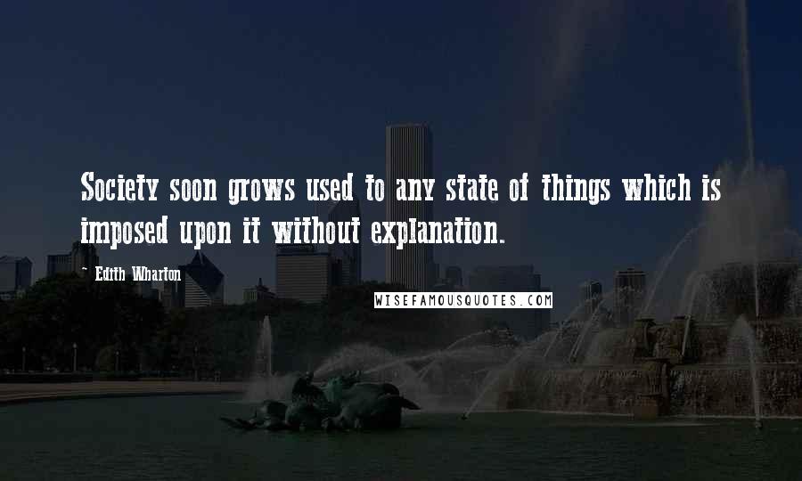 Edith Wharton Quotes: Society soon grows used to any state of things which is imposed upon it without explanation.